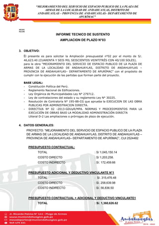 “MEJORAMIENTO DEL SERVICIO DE ESPACIO PUBLICO DE LA PLAZA DE
ARMAS DE LA LOCALIDAD DE ANDAHUAYLAS, DISTRITO DE
ANDAHUAYLAS – PROVINCIA DE ANDAHUAYLAS– DEPARTAMENTO DE
APURÍMAC”
ARCHIVO
RO/LZME
INFORME TECNICO DE SUSTENTO
AMPLIACION DE PLAZO N°03
3. OBJETIVO:
El presente es para solicitar la Ampliación presupuestal n°02 por el monto de S/.
46,623.40 (CUARENTA Y SEIS MIL SEISCIENTOS VEINTITRÉS CON 40/100 SOLES).
para la obra “MEJORAMIENTO DEL SERVICIO DE ESPACIO PUBLICO DE LA PLAZA DE
ARMAS DE LA LOCALIDAD DE ANDAHUAYLAS, DISTRITO DE ANDAHUAYLAS –
PROVINCIA DE ANDAHUAYLAS– DEPARTAMENTO DE APURÍMAC” con el propósito de
cumplir con la ejecución de las partidas que forman parte del proyecto.
BASE LEGAL:
- Constitución Política del Perú.
- Reglamento Nacional de Edificaciones.
- Ley Orgánica de Municipalidades Ley N° 279712.
- Ley de contrataciones del estado y su reglamento Ley N° 30225.
- Resolución de Contraloría N° 195-88-CG que aprueba la EJECUCION DE LAS OBRA
PUBLICAS POR ADMINISTRACION DIRECTA.
- DIRECTIVA Nº 02 -2013-GDUyR/MPA. NORMAS Y PROCEDIMIENTOS PARA LA
EJECUCIÓN DE OBRAS BAJO LA MODALIDAD ADMINISTRACIÓN DIRECTA
Lliteral D-2 Las ampliaciones o prórrogas de plazo de ejecución.
4. DATOS GENERALES:
PROYECTO: “MEJORAMIENTO DEL SERVICIO DE ESPACIO PUBLICO DE LA PLAZA
DE ARMAS DE LA LOCALIDAD DE ANDAHUAYLAS, DISTRITO DE ANDAHUAYLAS –
PROVINCIA DE ANDAHUAYLAS– DEPARTAMENTO DE APURÍMAC”, CUI 2524482
PRESUPUESTO CONTRACTUAL:
TOTAL : S/ 1,045,150.14
COSTO DIRECTO : S/ 1,203,258.
COSTO INDIRECTO : S/. 172,459.66
PRESUPUESTO ADICIONAL Y DEDUCTIVO VINCULANTE N°1
TOTAL : S/. 315,476.48
COSTO DIRECTO : S/. 258,639.98
COSTO INDIRECTO : S/. 56,836.50
PRESUPUESTO CONTRACTUAL + ADICIONAL Y DEDUCTIVO VINCULANTE1
TOTAL : S/. 1,360,626.62
 
