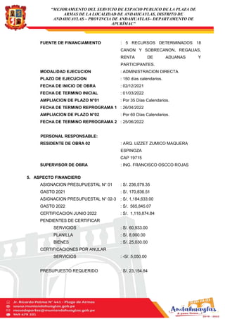 “MEJORAMIENTO DEL SERVICIO DE ESPACIO PUBLICO DE LA PLAZA DE
ARMAS DE LA LOCALIDAD DE ANDAHUAYLAS, DISTRITO DE
ANDAHUAYLAS – PROVINCIA DE ANDAHUAYLAS– DEPARTAMENTO DE
APURÍMAC”
FUENTE DE FINANCIAMIENTO : 5 RECURSOS DETERMINADOS 18
CANON Y SOBRECANON, REGALIAS,
RENTA DE ADUANAS Y
PARTICIPANTES.
MODALIDAD EJECUCION : ADMINISTRACION DIRECTA
PLAZO DE EJECUCION : 150 días calendarios.
FECHA DE INICIO DE OBRA : 02/12/2021
FECHA DE TERMINO INICIAL : 01/03/2022
AMPLIACION DE PLAZO N°01 : Por 35 Días Calendarios.
FECHA DE TERMINO REPROGRAMA 1 : 26/04/2022
AMPLIACION DE PLAZO N°02 : Por 60 Días Calendarios.
FECHA DE TERMINO REPROGRAMA 2 : 25/06/2022
PERSONAL RESPONSABLE:
RESIDENTE DE OBRA 02 : ARQ. LIZZET ZUMICO MAQUERA
ESPINOZA
CAP 19715
SUPERVISOR DE OBRA : ING. FRANCISCO OSCCO ROJAS
5. ASPECTO FINANCIERO
ASIGNACION PRESUPUESTAL N° 01 : S/. 236,579.35
GASTO 2021 : S/. 170,836.51
ASIGNACION PRESUPUESTAL N° 02-3 : S/. 1,184,633.00
GASTO 2022 : S/. 565,845.07
CERTIFICACION JUNIO 2022 : S/. 1,118,874.84
PENDIENTES DE CERTIFICAR
SERVICIOS : S/. 60,933.00
PLANILLA : S/. 8,000.00
BIENES : S/. 25,030.00
CERTIFICACIONES POR ANULAR
SERVICIOS : -S/. 5,050.00
PRESUPUESTO REQUERIDO : S/. 23,154.84
 