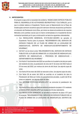 “MEJORAMIENTO DEL SERVICIO DE ESPACIO PUBLICO DE LA PLAZA DE
ARMAS DE LA LOCALIDAD DE ANDAHUAYLAS, DISTRITO DE
ANDAHUAYLAS – PROVINCIA DE ANDAHUAYLAS– DEPARTAMENTO DE
APURÍMAC”
6. ANTECDENTES:
El proyecto surge ante la necesidad del problema: INADECUADO ESPACIO PÚBLICO
PARA EL DESARROLLO DE ACTIVIDADES RECREATIVAS Y CULTURALES, por lo
que la entidad elabora el Expediente Técnico para el Mejoramiento de la Plaza de
Andahuaylas asimismo durante la ejecución derivaron diversas situaciones que llevaron
a la decisión de Paralización de la Obra, así mismo se observa la existencia de mayores
Metrados como partidas nuevas que no fueron contempladas en el expediente técnico
contractual aprobado por lo que a continuación se tiene los siguientes antecedentes:
 Con RESOLUCIÓN GERENCIAL N°0179-2021-GM-MPA se aprueba el
Expediente Técnico para el proyecto: “MEJORAMIENTO DEL SERVICIO DE
ESPACIO PUBLICO DE LA PLAZA DE ARMAS DE LA LOCALIDAD DE
ANDAHUAYLAS, DISTRITO DE ANDAHUAYLAS-DEPARTAMENTO DE
APURÍMAC”.
 02/12/21 se da inicia la obra “MEJORAMIENTO DEL SERVICIO DE ESPACIO
PUBLICO DE LA PLAZA DE ARMAS DE LA LOCALIDAD DE ANDAHUAYLAS,
DISTRITO DE ANDAHUAYLAS – PROVINCIA DE ANDAHUAYLAS –
DEPARTAMENTO DE APURÍMAC”
 Con fecha 31 de diciembre del 2022 se suscribe en el cuaderno de obra por parte
del residente de obra, la paralización de obra del 01 de enero del 2022 hasta el
03 de enero del 2022, por motivos de cierre de año fiscal. (se adjunta copia de
acta).
 Con fecha 04 de enero del 2022 se reanuda la obra. (se adjunta copia de acta).
 Con fecha 28 de enero del 2022 se suscribe en el cuaderno de obra la
Paralización de Obra por motivo de precipitaciones pluviales, a partir del 29 de
enero en adelante. (se adjunta copia de acta).
 Con INFORME N°016-2022-MPA/RO-JPCT se comunica la paralización de
obra.
 Con fecha 09 de marzo del 2022 se solicita la ampliación de plazo n°01 mediante
el informe Nº057-2022/RO-JPCT por el plazo de 35 días calendarios.
 Con RESOLUCIÓN GERENCIAL se aprueba la ampliación de plazo n°01 para
el proyecto: “MEJORAMIENTO DEL SERVICIO DE ESPACIO PUBLICO DE LA
PLAZA DE ARMAS DE LA LOCALIDAD DE ANDAHUAYLAS, DISTRITO DE
 