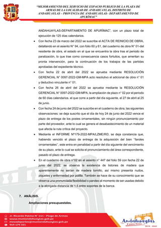 “MEJORAMIENTO DEL SERVICIO DE ESPACIO PUBLICO DE LA PLAZA DE
ARMAS DE LA LOCALIDAD DE ANDAHUAYLAS, DISTRITO DE
ANDAHUAYLAS – PROVINCIA DE ANDAHUAYLAS– DEPARTAMENTO DE
APURÍMAC”
ANDAHUAYLAS-DEPARTAMENTO DE APURÍMAC”, con un plazo total de
ejecución de 125 días calendarios.
 Con fecha 23 de marzo del 2022 se suscribe el ACTA DE REINICIO DE OBRA,
detallando en el asiento N° 94, con folio 60 y 61, del cuaderno de obra N° 01-del
residente de obra, el estado en el que se encuentra la obra tras el periodo de
paralización, lo que trae como consecuencia casos fortuitos, que ameritan su
pronta intervención, para la continuación de los trabajos de las partidas
aprobadas del expediente técnico.
 Con fecha 22 de abril del 2022 se aprueba mediante RESOLUCIÓN
GERENCIAL N° 0097-2022-GM-MPA acto resolutivo el adicional de obra n° 01
y deductivo vinculante n° 01.
 Con fecha 26 de abril del 2022 se aprueba mediante la RESOLUCIÓN
GERENCIAL N° 0097-2022-GM-MPA, la ampliación de plazo n° 02 por el periodo
de 60 días calendarios. el que corre a partir del día siguiente, el 27 de abril al 25
de junio.
 Con fecha 24 de junio del 2022 se suscribe en el cuaderno de obra, las siguientes
observaciones: se deja suscrito que el día de hoy 24 de junio del 2022 vence el
plazo de entrega de los postes ornamentales, sin ningún pronunciamiento por
parte del proveedor, ante lo cual se genera el desabastecimiento de un material
que afecta la ruta crítica del proyecto.
 Mediante el INFORME Nº179-2022-MPA/LZME/RO, se deja constancia que,
habiendo vencido el plazo de entrega de la adquisición del bien ‘‘faroles
ornamentales’’, este entra en penalidad a partir del día siguiente del vencimiento
de su plazo, ante lo cual se solicita el pronunciamiento del área correspondiente,
pasado el plazo de entrega.
 En el cuaderno de obra n°02 en el asiento n° 447 del folio 59 con fecha 22 de
junio del 2022, se observa la existencia de listones de madera que
aparentemente no serían de madera tornillo, así mismo presenta nudos,
piquetes y enfermedad por polilla. También se hace de su conocimiento que se
observa una pronunciada flexibilidad o pandeo al momento de ser usadas debido
a la alongada distancia de 1.5 entre soportes de la banca.
7. ANÁLISIS.
Ampliaciones presupuestales.
 