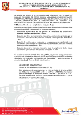 “MEJORAMIENTO DEL SERVICIO DE ESPACIO PUBLICO DE LA PLAZA DE
ARMAS DE LA LOCALIDAD DE ANDAHUAYLAS, DISTRITO DE
ANDAHUAYLAS – PROVINCIA DE ANDAHUAYLAS– DEPARTAMENTO DE
APURÍMAC”
De acuerdo a la directiva n° 02 -2013-GDUyR/MPA. NORMAS Y PROCEDIMIENTOS
PARA LA EJECUCION DE OBRAS BAJO LA MODALIDAD DE ADMINISTRACION
DIRECTA EN LA MUNICIPALIDAD PROVINCIAL DE ANDAHUAYLAS. Según el literal
3 del ítem D) MODIFICACIONES Y SUBSANACIONES DE ERRORES POR
OMISIONES SUSTANCIALES que REQUIEREN ser aprobadas vía Acto Resolutivo.
D-3 Por modificaciones o ampliaciones presupuestales.
Las modificaciones presupuestales, procederán cuando se determine la insuficiencia del
presupuesto aprobado y solo se dará en los siguientes casos:
- Incremento significativo de los precios de materiales de construcción
servicios (alquiler de maquinaria y otros).
- Ejecución de obras complementarias necesarias, previamente aprobadas por el
Supervisor o Inspector de obra, con visto bueno del área responsable del Gobierno
Local.
- Ejecución de partidas nuevas necesarias, no consideradas en el expediente técnico,
previamente aprobadas por el Supervisor o Inspector de obra, con visto bueno del
área responsable del Gobierno Local.
- Ejecución de mayores metrados, necesarios para el cumplimiento de las metas,
previamente aprobadas por el Supervisor o Inspector de obra.
En revisión de la directiva n° 02 -2013-GDUyR/MPA, se presenta los siguientes casos
suscitados, los cuales serían meritorios de una ampliación presupuestal por Incremento
significativo de los precios de materiales de construcción servicios (alquiler de
maquinaria y otros). Como se detalla a continuación:
ADQUISICION DE LUMINARIAS
11 UNIDADES LUMINARIAS 35 W IP68 (SPOT)
Bien adquirido con la orden de compra n° 1424 con fecha 08 de junio del 2022
del 2022 por el monto de 320 la unidad en total hace s/3,520.00 a diferencia del
presupuesto según el expediente técnico APROBADO que es de S/200.00,
haciendo el monto de s/. 2,200.00, lo que genera una diferencia de S/. 1,320.00
ANALISIS DE PRECIOS UNITARIOS
 