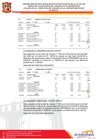 “MEJORAMIENTO DEL SERVICIO DE ESPACIO PUBLICO DE LA PLAZA DE
ARMAS DE LA LOCALIDAD DE ANDAHUAYLAS, DISTRITO DE
ANDAHUAYLAS – PROVINCIA DE ANDAHUAYLAS– DEPARTAMENTO DE
APURÍMAC”
24 UNIDADES LUMINARIAS 6W IP67 (SPOT)
Bien adquirido con la orden de compra n° 1424 con fecha 08 de junio del 2022
del 2022 por el monto de S/. 185.00 la unidad en total hace s/6,000.00 a
diferencia del presupuesto según el expediente técnico APROBADO que es de
S/250.00, haciendo el monto de s/. 4,400.00, lo que genera una diferencia
positiva de S/. 1,560.00.
ANALISIS DE PRECIOS UNITARIOS
32 UNIDADES LUMINARIAS 12W IP67 (SPOT)
Bien adquirido con la orden de compra n° 1424 con fecha 08 de junio del 2022
del 2022 por el monto de S/. 320 la unidad en total hace s/10,240.00 a diferencia
del presupuesto según el expediente técnico APROBADO que es de S/300.00
haciendo el monto de s/. 9,600.00, lo que genera una diferencia de S/. 640.00.
ANALISIS DE PRECIOS UNITARIOS
 