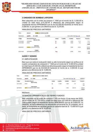 “MEJORAMIENTO DEL SERVICIO DE ESPACIO PUBLICO DE LA PLAZA DE
ARMAS DE LA LOCALIDAD DE ANDAHUAYLAS, DISTRITO DE
ANDAHUAYLAS – PROVINCIA DE ANDAHUAYLAS– DEPARTAMENTO DE
APURÍMAC”
2 UNIDADES DE BOMBAS LAPICERO
Bien adquirido con la orden de compra n° 1580 por el monto de S/. 5,350.00 la
unidad en total hace s/10,700.00 a diferencia del presupuesto según el
expediente técnico APROBADO que es de S/2,500.00 haciendo el monto de s/.
5,000.00, lo que genera una diferencia de S/. 5,270.00.
ANALISIS DE PRECIOS UNITARIOS
AUDIO Y SONIDO
01 AMPLIFICADOR
Bien que aun está en evaluación dado su alto incremento según se verifica en el
cuadro comparativo de cotización n° 1645 por el monto de S/. 8,300.00 la unidad
en total hace s/8,300.00 a diferencia del presupuesto según el expediente técnico
APROBADO que es de S/2,500.00 haciendo el monto de s/. 2,500.00, lo que
genera una diferencia de S/. 5,800.00.
ANALISIS DE PRECIOS UNITARIOS
Mobiliario
30 BANCAS ORNAMENTALES DE FIERRO FUNDIDO
Bien adquirido con la orden de compra n° 379 con fecha 10 de marzo del 2022,
por el monto de S/. 720.00 la unidad en total hace s/21,600.00 a diferencia del
presupuesto según el expediente técnico APROBADO que es de S/850.00, no
obstante, se hace referencia a la adquisición únicamente de 16 unidades, por lo
tanto, el incremento en cantidad genera la variante total de S/. 13,600.00 lo que
genera una diferencia de S/. 8,000.00.
ANALISIS DE PRECIOS UNITARIOS
 