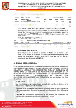 “MEJORAMIENTO DEL SERVICIO DE ESPACIO PUBLICO DE LA PLAZA DE
ARMAS DE LA LOCALIDAD DE ANDAHUAYLAS, DISTRITO DE
ANDAHUAYLAS – PROVINCIA DE ANDAHUAYLAS– DEPARTAMENTO DE
APURÍMAC”
01 SERV TALLADO CABEZAS DE PUMA Y LIMPIEZA DE ESCULTURAS
Bien adquirido con la orden de compra n° 1209, por el monto de S/. 13,500.00 la
unidad en total hace s/13,500.00 a diferencia del presupuesto según el
expediente técnico APROBADO que es de S/2,500.00, generando una diferencia
s/11,000.00
ANALISIS DE PRECIOS UNITARIOS
01 SERV AUTOMATIZACION
Bien adquirido con la orden de compra n° 1689, por el monto de S/.
13,500.00 la unidad en total hace s/18,000.00 a diferencia del presupuesto
según el expediente técnico APROBADO que es de S/2,500.00,
generando una diferencia s/3,323.40.
A. CAUSAL DE PROCEDENCIA
En el presente informe técnico sustenta su procedencia basado en el literal D-3
Por modificaciones o ampliaciones presupuestales de la directiva n° 02 -2013-
GDUyR/MPA. NORMAS Y PROCEDIMIENTOS PARA LA EJECUCION DE
OBRAS BAJO LA MODALIDAD DE ADMINISTRACION DIRECTA EN LA
MUNICIPALIDAD PROVINCIAL DE ANDAHUAYLAS. Según el literal 3 del ítem
D) MODIFICACIONES Y SUBSANACIONES DE ERRORES POR
OMISIONES SUSTANCIALES que REQUIEREN ser aprobadas vía Acto
Resolutivo.
El que indica…
Las modificaciones presupuestales, procederán cuando se determine la
insuficiencia del presupuesto aprobado
Teniendo como causal directa la variación o actualización de precios servicios
y bienes adquiridos. Como se consignada en el siguiente ítem del mismo
literal:
CAUSAL A) Incremento significativo de los precios de materiales de
construcción y servicios (alquiler de maquinaria y otros).
 