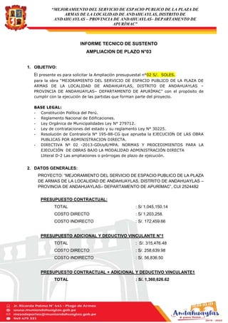 “MEJORAMIENTO DEL SERVICIO DE ESPACIO PUBLICO DE LA PLAZA DE
ARMAS DE LA LOCALIDAD DE ANDAHUAYLAS, DISTRITO DE
ANDAHUAYLAS – PROVINCIA DE ANDAHUAYLAS– DEPARTAMENTO DE
APURÍMAC”
INFORME TECNICO DE SUSTENTO
AMPLIACION DE PLAZO N°03
1. OBJETIVO:
El presente es para solicitar la Ampliación presupuestal n°02 S/. SOLES.
para la obra “MEJORAMIENTO DEL SERVICIO DE ESPACIO PUBLICO DE LA PLAZA DE
ARMAS DE LA LOCALIDAD DE ANDAHUAYLAS, DISTRITO DE ANDAHUAYLAS –
PROVINCIA DE ANDAHUAYLAS– DEPARTAMENTO DE APURÍMAC” con el propósito de
cumplir con la ejecución de las partidas que forman parte del proyecto.
BASE LEGAL:
- Constitución Política del Perú.
- Reglamento Nacional de Edificaciones.
- Ley Orgánica de Municipalidades Ley N° 279712.
- Ley de contrataciones del estado y su reglamento Ley N° 30225.
- Resolución de Contraloría N° 195-88-CG que aprueba la EJECUCION DE LAS OBRA
PUBLICAS POR ADMINISTRACION DIRECTA.
- DIRECTIVA Nº 02 -2013-GDUyR/MPA. NORMAS Y PROCEDIMIENTOS PARA LA
EJECUCIÓN DE OBRAS BAJO LA MODALIDAD ADMINISTRACIÓN DIRECTA
Lliteral D-2 Las ampliaciones o prórrogas de plazo de ejecución.
2. DATOS GENERALES:
PROYECTO: “MEJORAMIENTO DEL SERVICIO DE ESPACIO PUBLICO DE LA PLAZA
DE ARMAS DE LA LOCALIDAD DE ANDAHUAYLAS, DISTRITO DE ANDAHUAYLAS –
PROVINCIA DE ANDAHUAYLAS– DEPARTAMENTO DE APURÍMAC”, CUI 2524482
PRESUPUESTO CONTRACTUAL:
TOTAL : S/ 1,045,150.14
COSTO DIRECTO : S/ 1,203,258.
COSTO INDIRECTO : S/. 172,459.66
PRESUPUESTO ADICIONAL Y DEDUCTIVO VINCULANTE N°1
TOTAL : S/. 315,476.48
COSTO DIRECTO : S/. 258,639.98
COSTO INDIRECTO : S/. 56,836.50
PRESUPUESTO CONTRACTUAL + ADICIONAL Y DEDUCTIVO VINCULANTE1
TOTAL : S/. 1,360,626.62
 