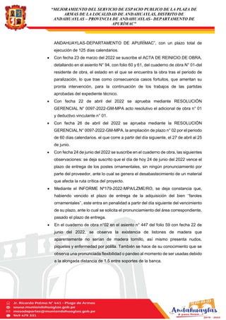 “MEJORAMIENTO DEL SERVICIO DE ESPACIO PUBLICO DE LA PLAZA DE
ARMAS DE LA LOCALIDAD DE ANDAHUAYLAS, DISTRITO DE
ANDAHUAYLAS – PROVINCIA DE ANDAHUAYLAS– DEPARTAMENTO DE
APURÍMAC”
ANDAHUAYLAS-DEPARTAMENTO DE APURÍMAC”, con un plazo total de
ejecución de 125 días calendarios.
 Con fecha 23 de marzo del 2022 se suscribe el ACTA DE REINICIO DE OBRA,
detallando en el asiento N° 94, con folio 60 y 61, del cuaderno de obra N° 01-del
residente de obra, el estado en el que se encuentra la obra tras el periodo de
paralización, lo que trae como consecuencia casos fortuitos, que ameritan su
pronta intervención, para la continuación de los trabajos de las partidas
aprobadas del expediente técnico.
 Con fecha 22 de abril del 2022 se aprueba mediante RESOLUCIÓN
GERENCIAL N° 0097-2022-GM-MPA acto resolutivo el adicional de obra n° 01
y deductivo vinculante n° 01.
 Con fecha 26 de abril del 2022 se aprueba mediante la RESOLUCIÓN
GERENCIAL N° 0097-2022-GM-MPA, la ampliación de plazo n° 02 por el periodo
de 60 días calendarios. el que corre a partir del día siguiente, el 27 de abril al 25
de junio.
 Con fecha 24 de junio del 2022 se suscribe en el cuaderno de obra, las siguientes
observaciones: se deja suscrito que el día de hoy 24 de junio del 2022 vence el
plazo de entrega de los postes ornamentales, sin ningún pronunciamiento por
parte del proveedor, ante lo cual se genera el desabastecimiento de un material
que afecta la ruta crítica del proyecto.
 Mediante el INFORME Nº179-2022-MPA/LZME/RO, se deja constancia que,
habiendo vencido el plazo de entrega de la adquisición del bien ‘‘faroles
ornamentales’’, este entra en penalidad a partir del día siguiente del vencimiento
de su plazo, ante lo cual se solicita el pronunciamiento del área correspondiente,
pasado el plazo de entrega.
 En el cuaderno de obra n°02 en el asiento n° 447 del folio 59 con fecha 22 de
junio del 2022, se observa la existencia de listones de madera que
aparentemente no serían de madera tornillo, así mismo presenta nudos,
piquetes y enfermedad por polilla. También se hace de su conocimiento que se
observa una pronunciada flexibilidad o pandeo al momento de ser usadas debido
a la alongada distancia de 1.5 entre soportes de la banca.
 