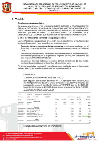 “MEJORAMIENTO DEL SERVICIO DE ESPACIO PUBLICO DE LA PLAZA DE
ARMAS DE LA LOCALIDAD DE ANDAHUAYLAS, DISTRITO DE
ANDAHUAYLAS – PROVINCIA DE ANDAHUAYLAS– DEPARTAMENTO DE
APURÍMAC”
3. ANÁLISIS.
Ampliaciones presupuestales.
De acuerdo a la directiva n° 02 -2013-GDUyR/MPA. NORMAS Y PROCEDIMIENTOS
PARA LA EJECUCION DE OBRAS BAJO LA MODALIDAD DE ADMINISTRACION
DIRECTA EN LA MUNICIPALIDAD PROVINCIAL DE ANDAHUAYLAS. Según el literal
3 del ítem D) MODIFICACIONES Y SUBSANACIONES DE ERRORES POR
OMISIONES SUSTANCIALES que REQUIEREN ser aprobadas vía Acto Resolutivo.
D-3 Por modificaciones o ampliaciones presupuestales.
Las modificaciones presupuestales, procederán cuando se determine la insuficiencia del
presupuesto aprobado y solo se dará en los siguientes casos:
- Ejecución de obras complementarias necesarias, previamente aprobadas por el
Supervisor o Inspector de obra, con visto bueno del área responsable del Gobierno
Local.
- Ejecución de partidas nuevas necesarias, no consideradas en el expediente técnico,
previamente aprobadas por el Supervisor o Inspector de obra, con visto bueno del
área responsable del Gobierno Local.
- Ejecución de mayores metrados, necesarios para el cumplimiento de las metas,
previamente aprobadas por el Supervisor o Inspector de obra.
Por lo cual se detalla a continuación que el incremento en el valor a precio de mercado
varia en relación del expediente técnico en los siguientes pedidos.
LUMINARIAS
11 UNIDADES LUMINARIAS 35 W IP68 (SPOT)
Bien adquirido con la orden de compra n° 1424 con fecha 08 de junio del 2022
del 2022 por el monto de 320 la unidad en total hace s/3,520.00 a diferencia del
presupuesto según el expediente técnico APROBADO que es de S/200.00,
haciendo el monto de s/. 2,200.00, lo que genera una diferencia de S/. 1,320.00
ANALISIS DE PRECIOS UNITARIOS
24 UNIDADES LUMINARIAS 6W IP67 (SPOT)
 