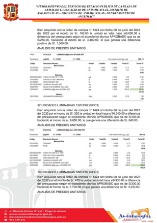 “MEJORAMIENTO DEL SERVICIO DE ESPACIO PUBLICO DE LA PLAZA DE
ARMAS DE LA LOCALIDAD DE ANDAHUAYLAS, DISTRITO DE
ANDAHUAYLAS – PROVINCIA DE ANDAHUAYLAS– DEPARTAMENTO DE
APURÍMAC”
Bien adquirido con la orden de compra n° 1424 con fecha 08 de junio del 2022
del 2022 por el monto de S/. 185.00 la unidad en total hace s/6,000.00 a
diferencia del presupuesto según el expediente técnico APROBADO que es de
S/250.00, haciendo el monto de s/. 4,400.00, lo que genera una diferencia
positiva de S/. 1,560.00.
ANALISIS DE PRECIOS UNITARIOS
32 UNIDADES LUMINARIAS 12W IP67 (SPOT)
Bien adquirido con la orden de compra n° 1424 con fecha 08 de junio del 2022
del 2022 por el monto de S/. 320 la unidad en total hace s/10,240.00 a diferencia
del presupuesto según el expediente técnico APROBADO que es de S/300.00
haciendo el monto de s/. 9,600.00, lo que genera una diferencia de S/. 640.00.
ANALISIS DE PRECIOS UNITARIOS
19 UNIDADES LUMINARIAS 18W IP67 (SPOT)
Bien adquirido con la orden de compra n° 1424 con fecha 08 de junio del 2022
del 2022 por el monto de S/. 470 la unidad en total hace s/8,930.00 a diferencia
del presupuesto según el expediente técnico APROBADO que es de S/300.00
haciendo el monto de s/. 5,700.00, lo que genera una diferencia de S/. 3,230.00.
ANALISIS DE PRECIOS UNITARIOS
 