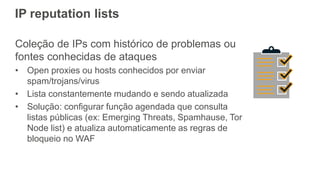 IP reputation lists
Coleção de IPs com histórico de problemas ou
fontes conhecidas de ataques
• Open proxies ou hosts conhecidos por enviar
spam/trojans/virus
• Lista constantemente mudando e sendo atualizada
• Solução: configurar função agendada que consulta
listas públicas (ex: Emerging Threats, Spamhause, Tor
Node list) e atualiza automaticamente as regras de
bloqueio no WAF
 