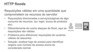HTTP floods
Requisições válidas em uma quantidade que
comprometem os recursos do servidor
• Requisições direcionadas a serviços/páginas de algo
consumo de recursos. (ex: login, busca de produtos
etc)
• Diferentemente de outros ataques de flood, aqui as
requisições são válidas
• Problema para diferenciar requisições de usuários
válidos de atacantes
• Solução: analisar logs de acesso para identificar
origens com número de acesso acima do
considerado normal.
Atacantes
 
