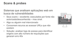 Scans & probes
Sistemas que analisam aplicações web em
busca de vulnerabilidades
• Seus scans – excelente; executados por fonte não
autorizada/desconhecida – mau sinal.
• Algo ou alguém mal intencionado
• Consomem recuros ao acessar URLs que não
existem
• Solução: analisar logs de acesso para identificar
origens com alto número de requisições que
geraram erro 40x
 