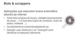 Bots & scrappers
Aplicações que executam busca automática
através da internet
• Good bots (engines de busca, inteligência/comparador
de preço …) vs bad bots (cópia de conteúdo, roubo de
dados, malware …)
• Constantemente evoluindo/adaptando-se
• Solução: usar robots.txt e um “honeypot” para
identificar (e bloquear) ofensores
 