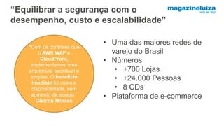 “Equilibrar a segurança com o
desempenho, custo e escalabilidade”
“Com os controles que
o AWS WAF e
CloudFront,
implementamos uma
arquitetura escalável e
simples. O beneficio
imediato foi custo e
disponibilidade, sem
aumento de equipe.”
Gleicon Moraes
• Uma das maiores redes de
varejo do Brasil
• Números
• +700 Lojas
• +24.000 Pessoas
• 8 CDs
• Plataforma de e-commerce
 