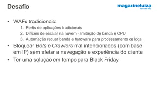 Desafio
• WAFs tradicionais:
1. Perfis de aplicações tradicionais
2. Difíceis de escalar na nuvem - limitação de banda e CPU
3. Automação requer banda e hardware para processamento de logs
• Bloquear Bots e Crawlers mal intencionados (com base
em IP) sem afetar a navegação e experiência do cliente
• Ter uma solução em tempo para Black Friday
 
