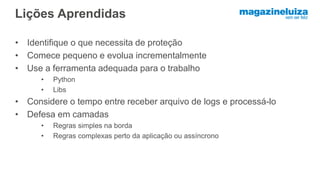 Lições Aprendidas
• Identifique o que necessita de proteção
• Comece pequeno e evolua incrementalmente
• Use a ferramenta adequada para o trabalho
• Python
• Libs
• Considere o tempo entre receber arquivo de logs e processá-lo
• Defesa em camadas
• Regras simples na borda
• Regras complexas perto da aplicação ou assíncrono
 