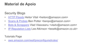 Material de Apoio
Security Blogs
• HTTP Floods Heitor Vital <heitorc@amazon.com>
• Scans & Probes Ben Potter <benpo@amazon.com>
• Bots & Scrappers Vlad Vlasceanu <vladv@amazon.com>
• IP Reputation Lists Lee Atkinson <leeatk@amazon.co.uk>
Tutorials Page
• aws.amazon.com/waf/preconfiguredrules/
 