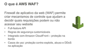 O que é AWS WAF?
Firewall de aplicativo da web (WAF) permite
criar mecanismos de controle que ajudam a
decidir quais requisições podem ou não
acessar seu website
• Full-feature API
• Regras de segurança customizáveis
• Integrado com Amazon CloudFront – proteção na
borda
• Casos de uso: proteção contra exploits, abuso e DDoS
na aplicação
 