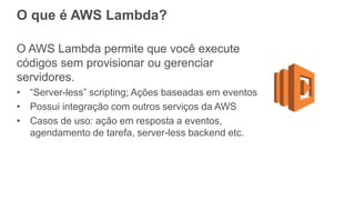 O que é AWS Lambda?
O AWS Lambda permite que você execute
códigos sem provisionar ou gerenciar
servidores.
• “Server-less” scripting; Ações baseadas em eventos
• Possui integração com outros serviços da AWS
• Casos de uso: ação em resposta a eventos,
agendamento de tarefa, server-less backend etc.
 