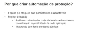 • Fontes de ataques são persistentes e adaptáveis
• Melhor proteção
• Análises customizadas mais elaboradas e levando em
consideração especificidade de cada aplicação
• Integração com fonte de dados públicas
Por que criar automação de proteção?
 