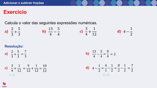 Adicionar e subtrair frações
Resolução:
Exercício
Calcula o valor das seguintes expressões numéricas.
𝐚) 𝐛) 𝐜) 𝐝)
2
3
+
5
3
13
4
−
5
4
3
4
+
1
12
4 −
1
2
𝐚)
2
3
+
5
3
=
7
3
𝐛)
13
4
−
5
4
=
8
4
= 2
𝐜)
3
4
+
1
12
=
10
12
× 3
=
9
12
+
1
12
𝐝) 4 −
1
2
=
4
1
−
1
2
× 2
=
8
2
−
1
2
=
7
2
 