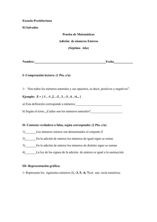Escuela Presbiteriana

El Salvador

                                   Prueba de Matemáticas

                                Adición de números Enteros

                                        (Séptimo Año)



Nombre:_____________________________________________Fecha____________



I- Comprensión lectora: (1 Pto. c/u)



1- “Son todos los números naturales y sus opuestos, es decir, positivos y negativos”.

Ejemplo: Z = { 1 , -1 ,2 , -2 , 3 , -3 , 4 , -4... }

a) Esta definición corresponde a números:_____________________________

b) Según el texto, ¿Cuáles son los números naturales?____________________



II- Contesta verdadero o falso, según corresponda: (1 Pto. c/u)

1)_______Los números enteros son denominados el conjunto Z

2)_______En la adición de enteros los números de igual signo se restan

3)_______En la adición de enteros los números de distinto signo se suman

4)_______La ley de los signos de la adición de enteros es igual a la sustracción



III- Representación gráfica:

1- Represente los siguientes números (1, -3, 5, -6, 7) en una recta numérica:
 