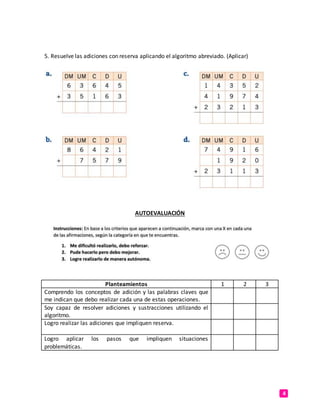 4
5. Resuelve las adiciones con reserva aplicando el algoritmo abreviado. (Aplicar)
AUTOEVALUACIÓN
Planteamientos 1 2 3
Comprendo los conceptos de adición y las palabras claves que
me indican que debo realizar cada una de estas operaciones.
Soy capaz de resolver adiciones y sustracciones utilizando el
algoritmo.
Logro realizar las adiciones que impliquen reserva.
Logro aplicar los pasos que impliquen situaciones
problemáticas.