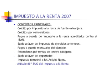 IMPUESTO A LA RENTA 2007
    CONCEPTOS PRINCIPALES:
-   Crédito por impuesto a la renta de fuente extranjera.
-   Créditos por reinversiones.
-   Pagos a cuenta del impuesto a la renta acreditados contra el
    ITAN.
-   Saldo a favor del impuesto de ejercicios anteriores.
-   Pagos a cuenta mensuales del ejercicio.
-   Retenciones por rentas de tercera categoría.
-   Saldo a favor del exportador.
-   Impuesto temporal a los Activos Netos.
    Artículo 88º TUO del Impuesto a la Renta.
 