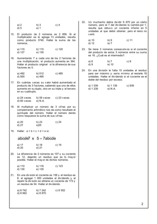 2
a) 2 b) 3 c) 4
d) 5 e) 1
15. El producto de 2 números es 2 856. Si al
multiplicador se le agrega 13 unidades, resulta
como producto 3740. Hallar la suma de los
números.
a) 110 b) 115 c) 120
d) 127 e) 130
16. Aumentando 7 a cada uno de los 2 f actores de
una multiplicación, el producto aumenta en 364.
Hallar el producto original si la dif erencia de sus
f actores es 5.
a) 492 b) 512 c) 485
d) 500 e) 490
17. En cuántas v eces su v alor habrá aumentado el
producto de 3 f actores, sabiendo que uno de ellos
aumento en su duplo, otro en su triple y el tercero
en su cuádruplo.
a) 24 v eces b) 59 v eces c) 23 v eces
d) 60 v eces e) N.A.
18. Al multiplicar un número de 3 cif ras por su
complemento aritmético nos da como resultado el
quíntuple del número. Hallar el número dando
como respuesta la suma de sus cif ras.
a) 20 b) 23 c) 24
d) 27 e)25
19. Hallar: a + b + c + d + e si:
7abcde
5
x
7 
abcde
a) 17 b) 18 c) 19
d) 20 e) 21
20. La dif erencia de 2 números es 107 y su cociente
es 12, dejando un residuo que es lo may or
posible. Hallar el may or de dichos números.
a) 110 b) 116 c) 123
d) 130 e) 135
21. En una div isión el cociente es 156 y el residuo es
6; al agregar 1 000 unidades al div idendo y al
repetir la div isión se obtiene un cociente de 173 y
un residuo de 54. Hallar el div idendo.
a) 8 742 b) 7 242 c) 8 552
d) 8 662 e) 8 870
22. Un muchacho debía div idir 6 875 por un cierto
número, pero el 7 del div idendo lo cambió por 1;
resulta que obtuv o un cociente inf erior en 5
unidades al que debió obtener, pero el resto no
v arió.
a) 10 b) 9 c) 11
d) 12 e) 7
23. Se tiene 3 números consecutiv os si el cociente
del producto de estos 3 números entre su suma
es 16. ¿Cuál es el intermedio?.
a) 6 b) 7 c) 8
d) 9 e) 10
24. En una div isión le f alta 15 unidades al residuo
para ser máximo y sería mínimo al restarle 18
unidades. Hallar el div idendo si el cociente es el
doble del residuo por exceso.
a) 1 039 b) 1 139 c) 939
d) 1 239 e) N.A.
 