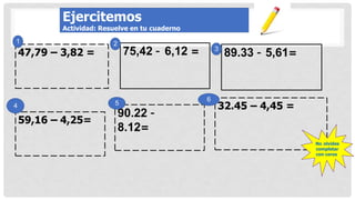 89.33 – 5,61=
75,42 – 6,12 =
47,79 – 3,82 =
59,16 – 4,25=
90.22 –
8.12=
32.45 – 4,45 =
1
3
2
6
5
4
No olvides
completar
con ceros
Ejercitemos
Actividad: Resuelve en tu cuaderno
 