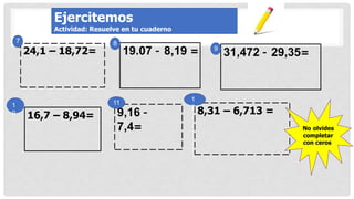 31,472 – 29,35=
19.07 – 8,19 =
16,7 – 8,94= 9,16 –
7,4=
8,31 – 6,713 =
7
24,1 – 18,72= 9
8
1
2
11
1
0
No olvides
completar
con ceros
Ejercitemos
Actividad: Resuelve en tu cuaderno
 