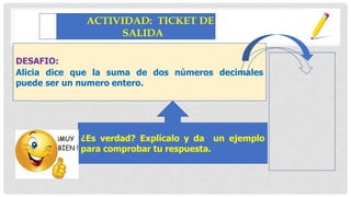 DESAFIO:
Alicia dice que la suma de dos números decimales
puede ser un numero entero.
ACTIVIDAD: TICKET DE
SALIDA
un ejemplo
¿Es verdad? Explícalo y da
para comprobar tu respuesta.
 