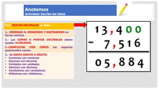 Para RESTAR DECIMALES se debe:
1.- ORDENAR EL MINUENDO Y SUSTRAENDO en
forma vertical.
2.- Las COMAS O PUNTOS DECIMALES deben
quedar ALINEADOS.
3.-COMPLETAR CON CEROS los espacios
posicionales vacíos.
3.- Se RESTA DÍGITO A DÍGITO:
 Centenas con centenas
 Decenas con decenas
 Unidades con unidades
 Décimos con décimos
 Centésimos con centésimos
 Milésimos con milésimos…
Anotemos
Actividad: Escribe las ideas
 