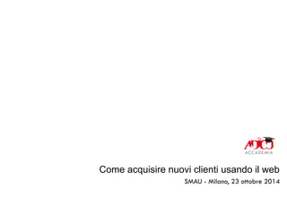 Come acquisire nuovi clienti usando il web 
SMAU - Milano, 23 ottobre 2014 
 