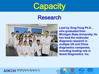 CapacityResearchLead by Greg Fang Ph.D. , who graduated from Michigan State University. He has lead the molecular diagnosis research in multiple US and China diagnostics companies, including leading role in Quest Diagnostics. Inc. 