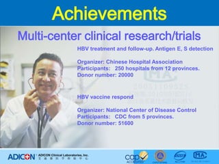 AchievementsMulti-center clinical research/trialsHBV treatment and follow-up. Antigen E, S detectionOrganizer: Chinese Hospital AssociationParticipants:   250 hospitals from 12 provinces.Donor number: 20000 HBV vaccine respondOrganizer: National Center of Disease ControlParticipants:   CDC from 5 provinces.Donor number: 51600