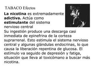 La nicotina  es extremadamente  adictiva.  Actúa como  estimulante  del sistema nervioso central  TABACO Efectos Su ingestión produce una descarga casi inmediata de epinefrina de la corteza suprarrenal. Esto estimula el sistema nervioso central y algunas glándulas endocrinas, lo que causa la liberación repentina de glucosa. El estímulo va seguido de depresión y fatiga, situación que lleva al toxicómano a buscar más nicotina. 