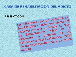 CASA DE REHABILITACION DEL ADICTOPRESENTACION:Las adicciones son un problema de Salud Pública y Social, que afectan al enfermo como a su familia. La casa de Rehabilitación índice en la prevención y atención de las adicciones a través del modelo mixto de atención (profesional y de ayuda mutua)