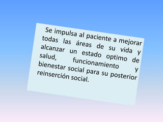 Se impulsa al paciente a mejorar todas las áreas de su vida y alcanzar un estado optimo de salud, funcionamiento y bienestar social para su posterior reinserción social.