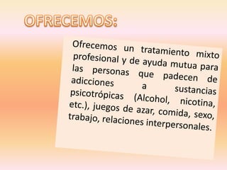OFRECEMOS: Ofrecemos un tratamiento mixto profesional y de ayuda mutua para las personas que padecen de adicciones a sustancias psicotrópicas (Alcohol, nicotina, etc.), juegos de azar, comida, sexo, trabajo, relaciones interpersonales.