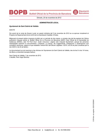Dimarts, 20 de novembre de 2012

                                               ADMINISTRACIÓ LOCAL

Ajuntament de Sant Cebrià de Vallalta

EDICTE

Per acord de la Junta de Govern Local, en sessió ordinària del 5 de novembre de 2012 es va aprovar inicialment el
Projecte de Reparcel·lació de la UA.6 de la Urbanització Castellar d’Índies.

Mitjançant el present edicte s’exposa al públic per un període de dos mesos, a comptar des del dia següent de l’última
publicació d’aquest edicte al: Butlletí Oficial de la Província de Barcelona (BOP), Diari Oficial de la Generalitat de
Catalunya (DOGC), diari “El Punt Avui”, tauler d’anuncis i pàgina web d’aquest Ajuntament, perquè les persones
interessades examinin la documentació i presentin, si s’escau, els suggeriments, al·legacions o reclamacions que
considerin oportunes, segons el que estableix l’article 89.6 del Decret Legislatiu 1/2010, de 26 de juliol (modificat per la
Llei 3/2012, de 22 de febrer).

La documentació es pot examinar a les oficines de l’Ajuntament de Sant Cebrià de Vallalta, des de les 9 a les 14 hores,
de dilluns a divendres (excepte festius).

Sant Cebrià de Vallalta, 7 de novembre de 2012
L’alcalde, Pere Vega Sánchez




                                                                                                                               CVE-Núm. de registre: 022012025845




                            https: //bop.diba.cat   ●   bop@ diba.cat   ●   DL: B-41698-2002
 