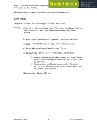 Prepared By: C. Simpson 6 COOKING TERMS.doc
Hints: Have ingredients at room temperature for shortening will blend more easily. Eggs
will expend and hold more air.
Lightly grease cup or spoon before measuring molasses, honey or syrup.
LEAVENERS
Why used? To make a flour mixture light. To make a product rise.
TYPES: a) Air - air is beaten into the egg whites. Air expands when heated. Used by
itself in a recipe (ex. Angel food cake) or in conjunction with another
leavener.
b) Steam - liquid turns to steam (ex. Popovers) Usually a second leaven.
c) Yeast - when added to sugar and liquid forms carbon dioxide gas.
d) Baking Soda + acid (sour milk or vinegar) = CO2 gas.
e) Baking Powder - 2 types Made of bisoda and an acid and starch
i) Single-action or phosphate baking powder. (ex. Magic Bakiing
Powder) The action begins as soon as the liquid is added to the
dry ingredients.
ii) Double-action or combination baking powder. The action
works in a cold mix but the major action is during baking. (ex.
Blue Ribbon Double Action)
Baking powder + Liquid = CO2 gas.
 