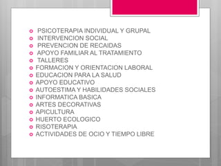  PSICOTERAPIA INDIVIDUAL Y GRUPAL
 INTERVENCION SOCIAL
 PREVENCION DE RECAIDAS
 APOYO FAMILIAR AL TRATAMIENTO
 TALLERES
 FORMACION Y ORIENTACION LABORAL
 EDUCACION PARA LA SALUD
 APOYO EDUCATIVO
 AUTOESTIMA Y HABILIDADES SOCIALES
 INFORMATICA BASICA
 ARTES DECORATIVAS
 APICULTURA
 HUERTO ECOLOGICO
 RISOTERAPIA
 ACTIVIDADES DE OCIO Y TIEMPO LIBRE
 