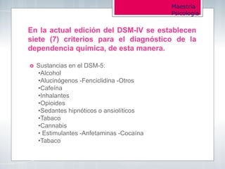 Maestría
Psicología
En la actual edición del DSM-IV se establecen
siete (7) criterios para el diagnóstico de la
dependencia química, de esta manera.
 Sustancias en el DSM-5:
•Alcohol
•Alucinógenos -Fenciclidina -Otros
•Cafeína
•Inhalantes
•Opioides
•Sedantes hipnóticos o ansiolíticos
•Tabaco
•Cannabis
• Estimulantes -Anfetaminas -Cocaína
•Tabaco
 