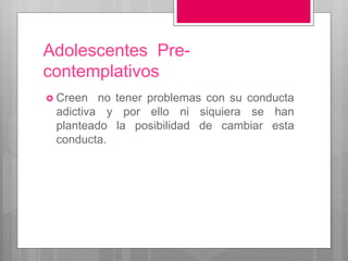Adolescentes Pre-
contemplativos
 Creen no tener problemas con su conducta
adictiva y por ello ni siquiera se han
planteado la posibilidad de cambiar esta
conducta.
 