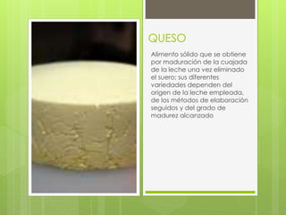 QUESO
Alimento sólido que se obtiene
por maduración de la cuajada
de la leche una vez eliminado
el suero; sus diferentes
variedades dependen del
origen de la leche empleada,
de los métodos de elaboración
seguidos y del grado de
madurez alcanzado
 
