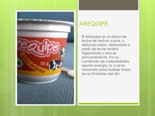 AREQUIPE
El Arequipe es un dulce de
leche de textura suave, y
delicioso sabor, elaborado a
partir de leche entera
higienizada y azúcar
principalmente. Por su
contenido de carbohidratos
aporta energía, la cual es
necesaria para realizar todas
las actividades del día
 