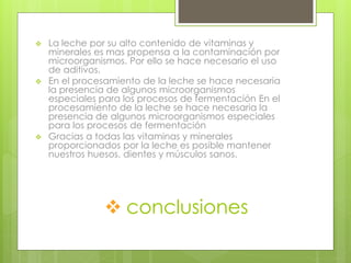  conclusiones
 La leche por su alto contenido de vitaminas y
minerales es mas propensa a la contaminación por
microorganismos. Por ello se hace necesario el uso
de aditivos.
 En el procesamiento de la leche se hace necesaria
la presencia de algunos microorganismos
especiales para los procesos de fermentación En el
procesamiento de la leche se hace necesaria la
presencia de algunos microorganismos especiales
para los procesos de fermentación
 Gracias a todas las vitaminas y minerales
proporcionados por la leche es posible mantener
nuestros huesos, dientes y músculos sanos.
 