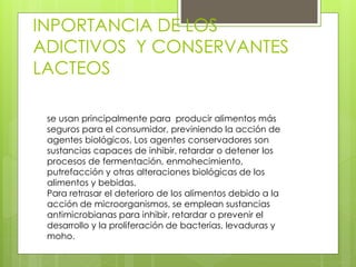 INPORTANCIA DE LOS
ADICTIVOS Y CONSERVANTES
LACTEOS
se usan principalmente para producir alimentos más
seguros para el consumidor, previniendo la acción de
agentes biológicos. Los agentes conservadores son
sustancias capaces de inhibir, retardar o detener los
procesos de fermentación, enmohecimiento,
putrefacción y otras alteraciones biológicas de los
alimentos y bebidas.
Para retrasar el deterioro de los alimentos debido a la
acción de microorganismos, se emplean sustancias
antimicrobianas para inhibir, retardar o prevenir el
desarrollo y la proliferación de bacterias, levaduras y
moho.
 