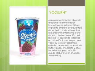 YOGURHT
es un producto lácteo obtenido
mediante la fermentación
bacteriana de la leche. Si bien
se puede emplear cualquier tipo
de leche,la producción actual
usa predominantemente leche
de vaca. La fermentación de la
lactosa (el azúcar de la leche)
en acido láctico es lo que da al
yogur su textura y sabor tan
distintivo. A menudo se le añade
fruta, vainilla, chocolate y otros
saborizantes, pero también
puede elaborarse sin añadidos
(≪natural≫).
 