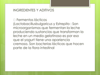 INGREDIENTES Y ADITIVOS
Fermentos lácticos
(Lactobacillusbulgaricus y Estrepito : Son
microorganismos que fermentan la leche
produciendo sustancias que transforman la
leche en un medio gelatinoso es por eso
que el yogurt tiene una apariencia
cremosa. Son bacterias lácticas que hacen
parte de la flora intestinal
 